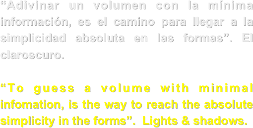 “Adivinar un volumen con la mínima información, es el camino para llegar a la simplicidad absoluta en las formas”. El claroscuro.

“To guess a volume with minimal infomation, is the way to reach the absolute simplicity in the forms”.  Lights & shadows.